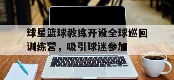 包含球星篮球教练开设全球巡回训练营，吸引球迷参加的词条