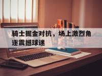 骑士掘金对抗，场上激烈角逐震撼球迷的简单介绍