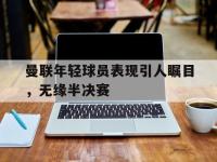 关于曼联年轻球员表现引人瞩目，无缘半决赛的信息