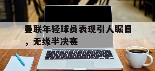 关于曼联年轻球员表现引人瞩目，无缘半决赛的信息