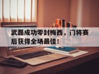 武磊成功零封梅西，门将赛后获得全场最佳！武磊成功零封梅西,门将赛后获得全场最佳进球