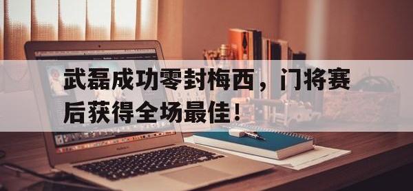 武磊成功零封梅西，门将赛后获得全场最佳！武磊成功零封梅西,门将赛后获得全场最佳进球
