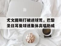 尤文图斯打破进球荒，巴黎圣日耳曼球迷集体高唱助威
