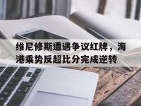 维尼修斯遭遇争议红牌，海港乘势反超比分完成逆转