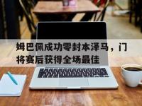 姆巴佩成功零封本泽马，门将赛后获得全场最佳