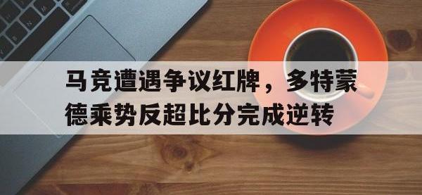 马竞遭遇争议红牌，多特蒙德乘势反超比分完成逆转多特蒙德和马竞