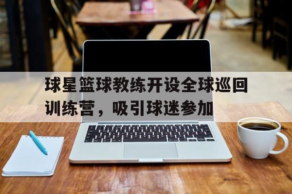 包含球星篮球教练开设全球巡回训练营，吸引球迷参加的词条