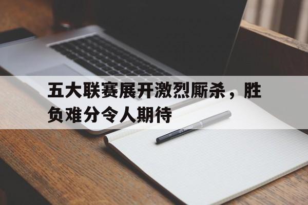 五大联赛展开激烈厮杀，胜负难分令人期待的简单介绍