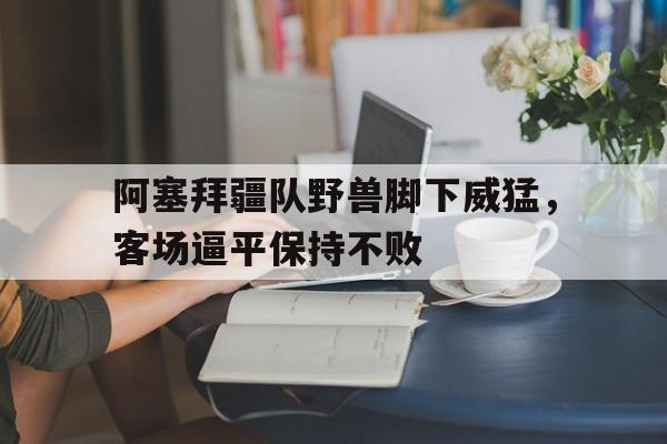 包含阿塞拜疆队野兽脚下威猛，客场逼平保持不败的词条