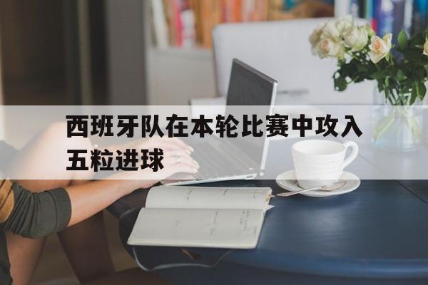 西班牙队在本轮比赛中攻入五粒进球