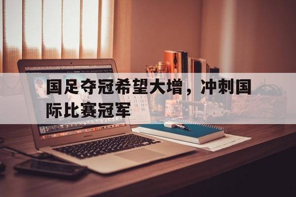 国足夺冠希望大增，冲刺国际比赛冠军