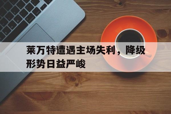 包含莱万特遭遇主场失利，降级形势日益严峻的词条