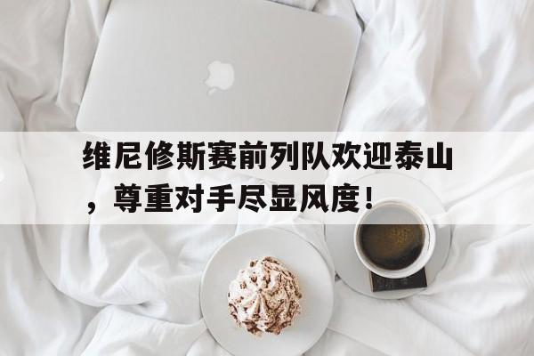 维尼修斯赛前列队欢迎泰山，尊重对手尽显风度！