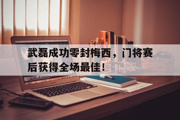 武磊成功零封梅西，门将赛后获得全场最佳！武磊成功零封梅西,门将赛后获得全场最佳进球