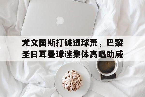 尤文图斯打破进球荒，巴黎圣日耳曼球迷集体高唱助威