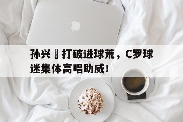 孙兴慜打破进球荒，C罗球迷集体高唱助威！开局奖励射门必进笔趣阁
