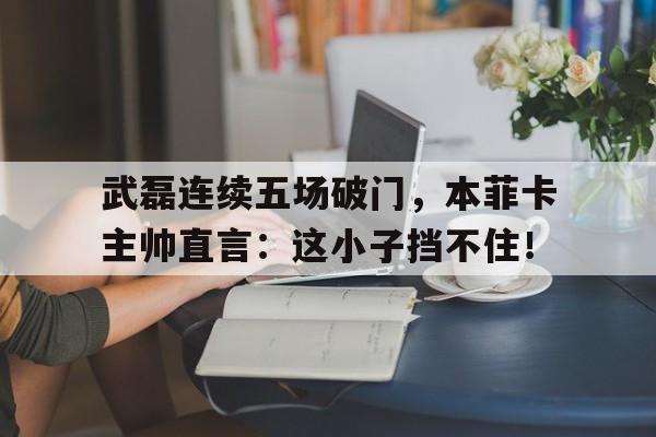武磊连续五场破门，本菲卡主帅直言：这小子挡不住！本菲卡主帅谈拜仁实力