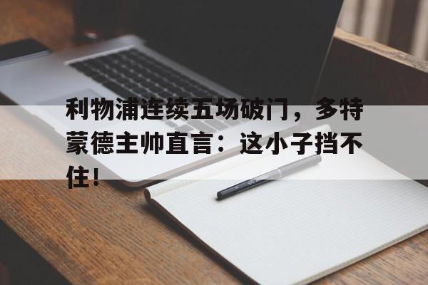 利物浦连续五场破门，多特蒙德主帅直言：这小子挡不住！德国多特蒙德爆炸