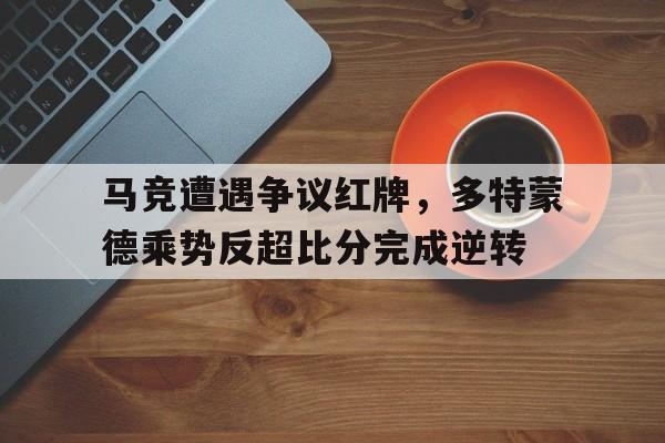 马竞遭遇争议红牌，多特蒙德乘势反超比分完成逆转多特蒙德和马竞